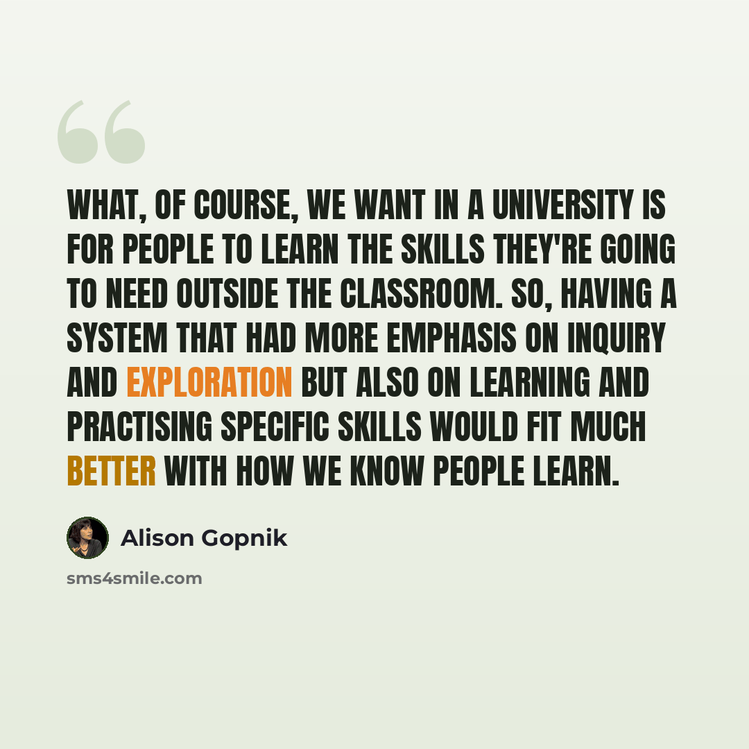 “What, of course, we want in a university is for people to learn the skills they're going to need outside the classroom. So, having a system that had more emphasis on inquiry and exploration but also on learning and practising specific skills would fit much better with how we know people learn.” quote by Alison Gopnik
