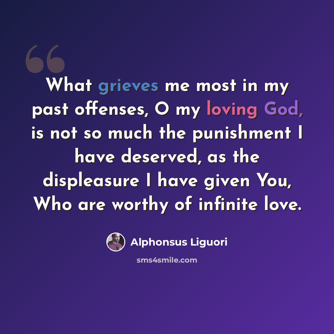 “What grieves me most in my past offenses, O my loving God, is not so much the punishment I have deserved, as the displeasure I have given You, Who are worthy of infinite love.” quote by Alphonsus Liguori