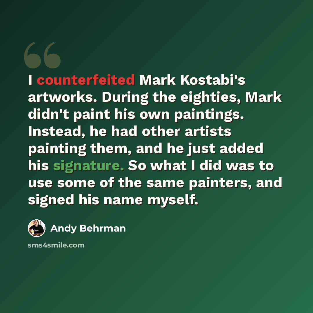 “I counterfeited Mark Kostabi's artworks. During the eighties, Mark didn't paint his own paintings. Instead, he had other artists painting them, and he just added his signature. So what I did was to use some of the same painters, and signed his name myself.” quote by Andy Behrman