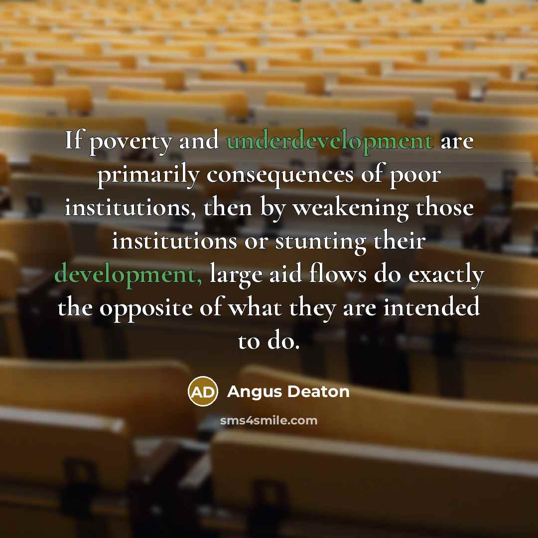 “If poverty and underdevelopment are primarily consequences of poor institutions, then by weakening those institutions or stunting their development, large aid flows do exactly the opposite of what they are intended to do.” quote by Angus Deaton