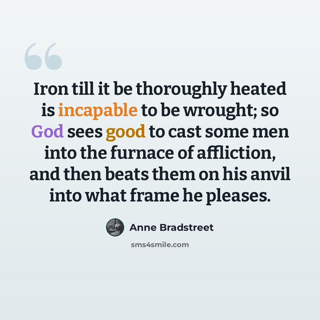 “Iron till it be thoroughly heated is incapable to be wrought; so God sees good to cast some men into the furnace of affliction, and then beats them on his anvil into what frame he pleases.” quote by Anne Bradstreet