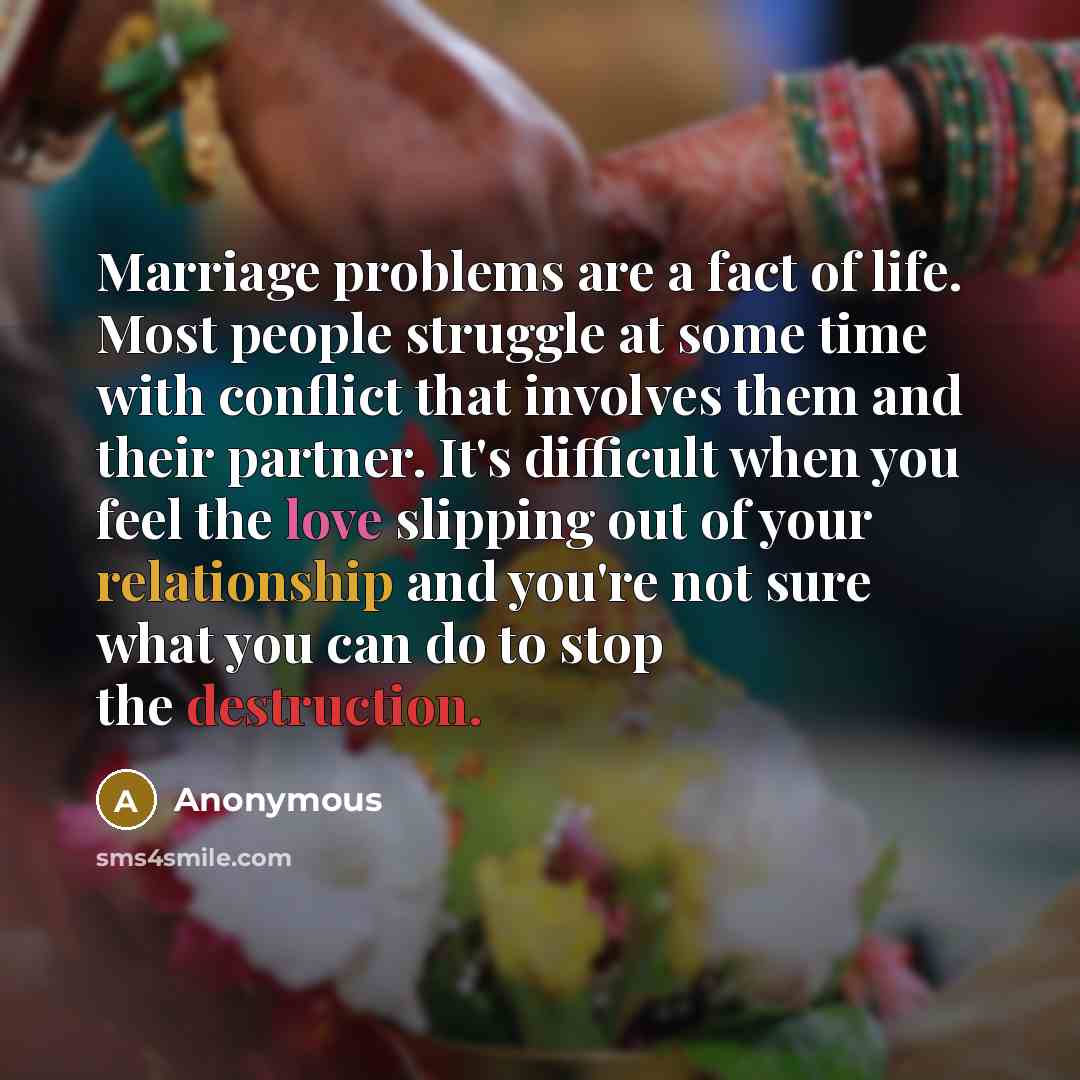 “Marriage problems are a fact of life. Most people struggle at some time with conflict that involves them and their partner. It's difficult when you feel the love slipping out of your relationship and you're not sure what you can do to stop the destruction.” quote by Anonymous