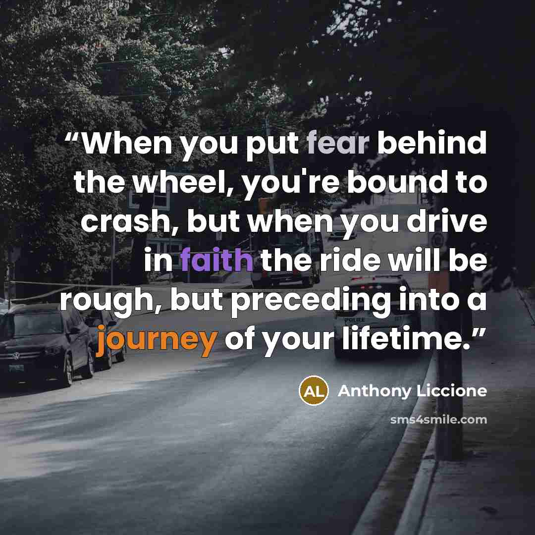 “When you put fear behind the wheel, you're bound to crash, but when you drive in faith the ride will be rough, but preceding into a journey of your lifetime.” quote by Anthony Liccione