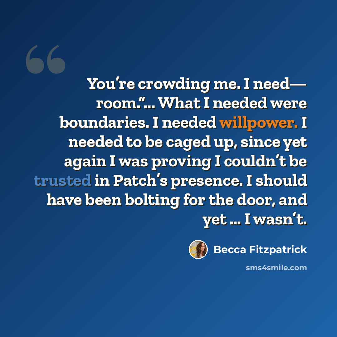 “You’re crowding me. I need— room.”... What I needed were boundaries. I needed willpower. I needed to be caged up, since yet again I was proving I couldn’t be trusted in Patch’s presence. I should have been bolting for the door, and yet … I wasn’t.” quote by Becca Fitzpatrick