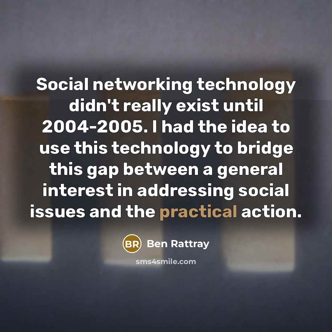 “Social networking technology didn't really exist until 2004-2005. I had the idea to use this technology to bridge this gap between a general interest in addressing social issues and the practical action.” quote by Ben Rattray
