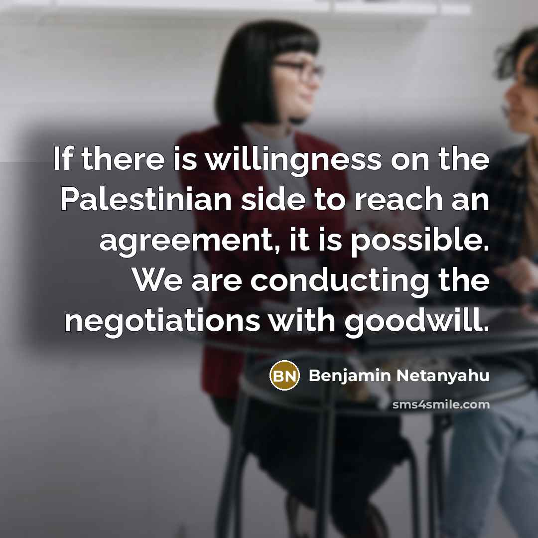 “If there is willingness on the Palestinian side to reach an agreement, it is possible. We are conducting the negotiations with goodwill.” quote by Benjamin Netanyahu