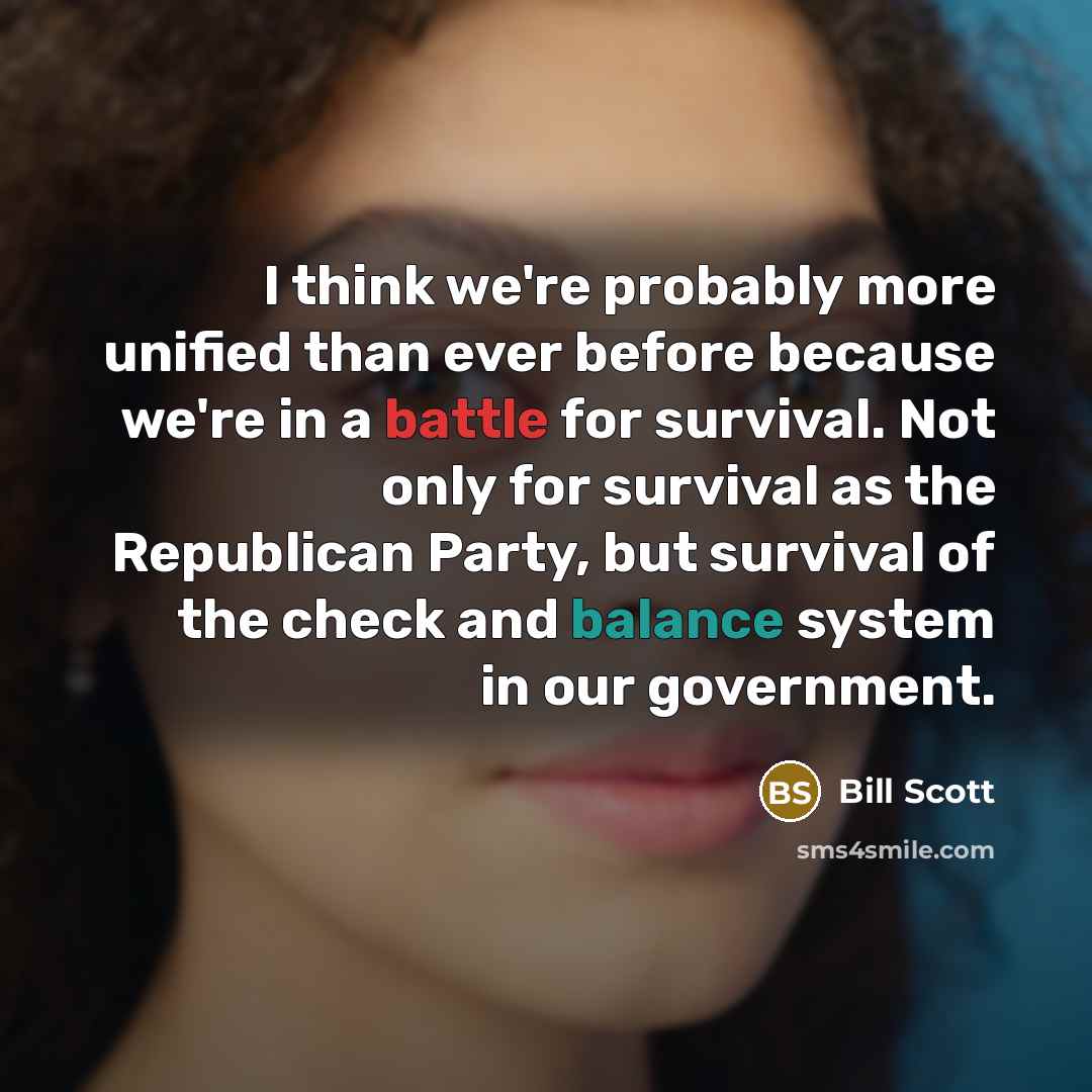 “I think we're probably more unified than ever before because we're in a battle for survival. Not only for survival as the Republican Party, but survival of the check and balance system in our government.” quote by Bill Scott
