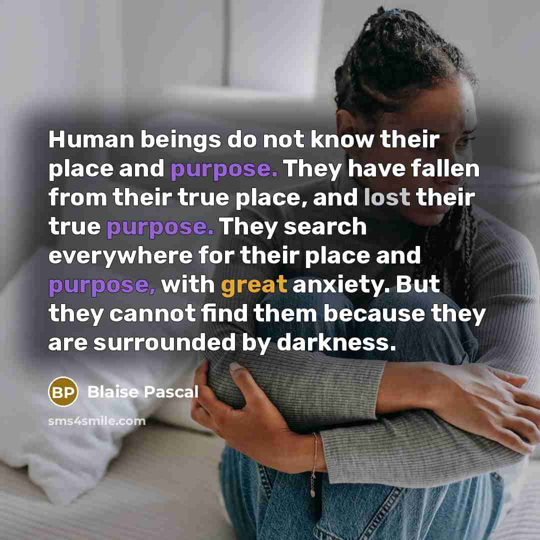 “Human beings do not know their place and purpose. They have fallen from their true place, and lost their true purpose. They search everywhere for their place and purpose, with great anxiety. But they cannot find them because they are surrounded by darkness.” quote by Blaise Pascal