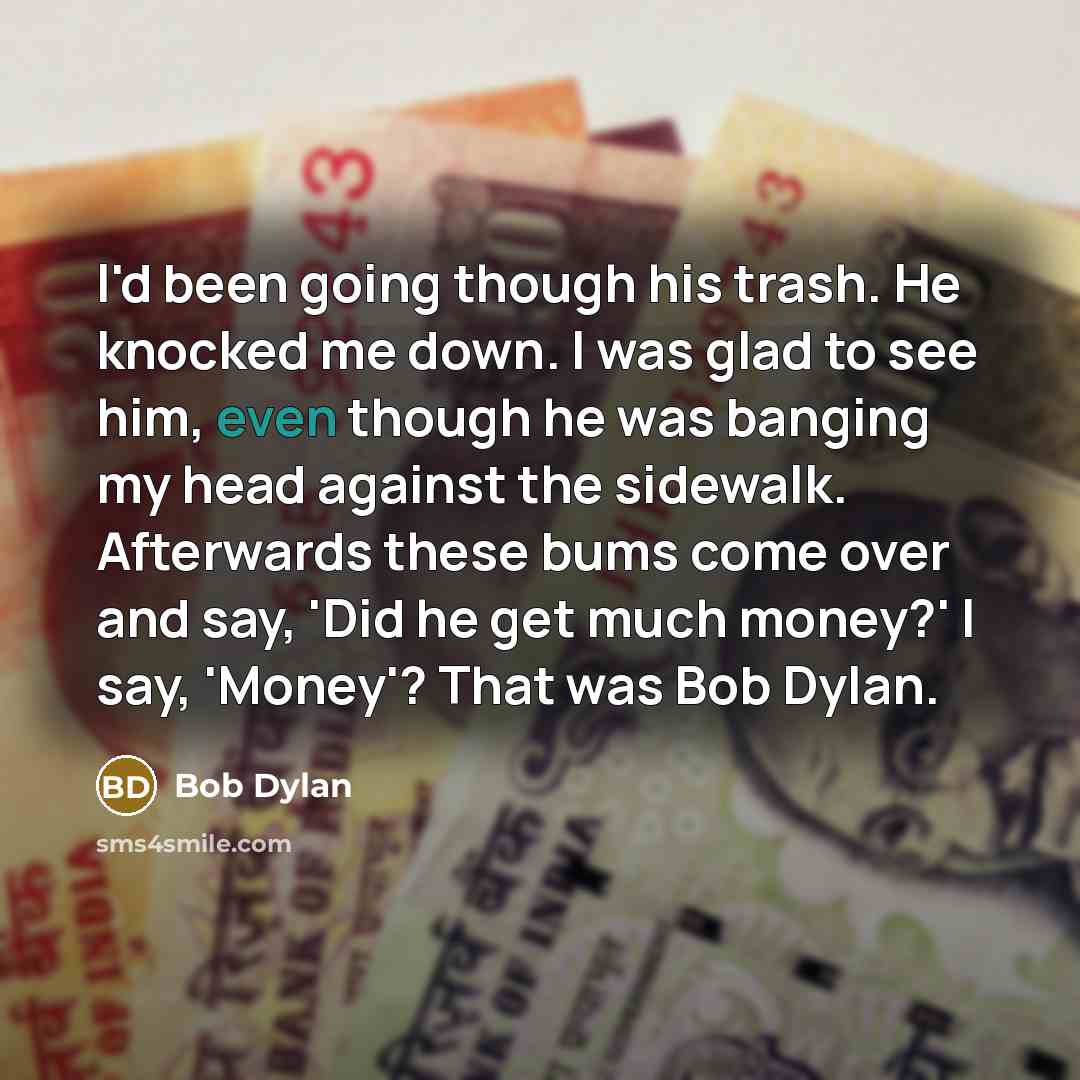 “I'd been going though his trash. He knocked me down. I was glad to see him, even though he was banging my head against the sidewalk. Afterwards these bums come over and say, 'Did he get much money?' I say, 'Money'? That was Bob Dylan.” quote by Bob Dylan