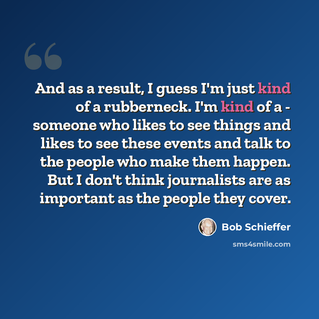 “And as a result, I guess I'm just kind of a rubberneck. I'm kind of a - someone who likes to see things and likes to see these events and talk to the people who make them happen. But I don't think journalists are as important as the people they cover.” quote by Bob Schieffer
