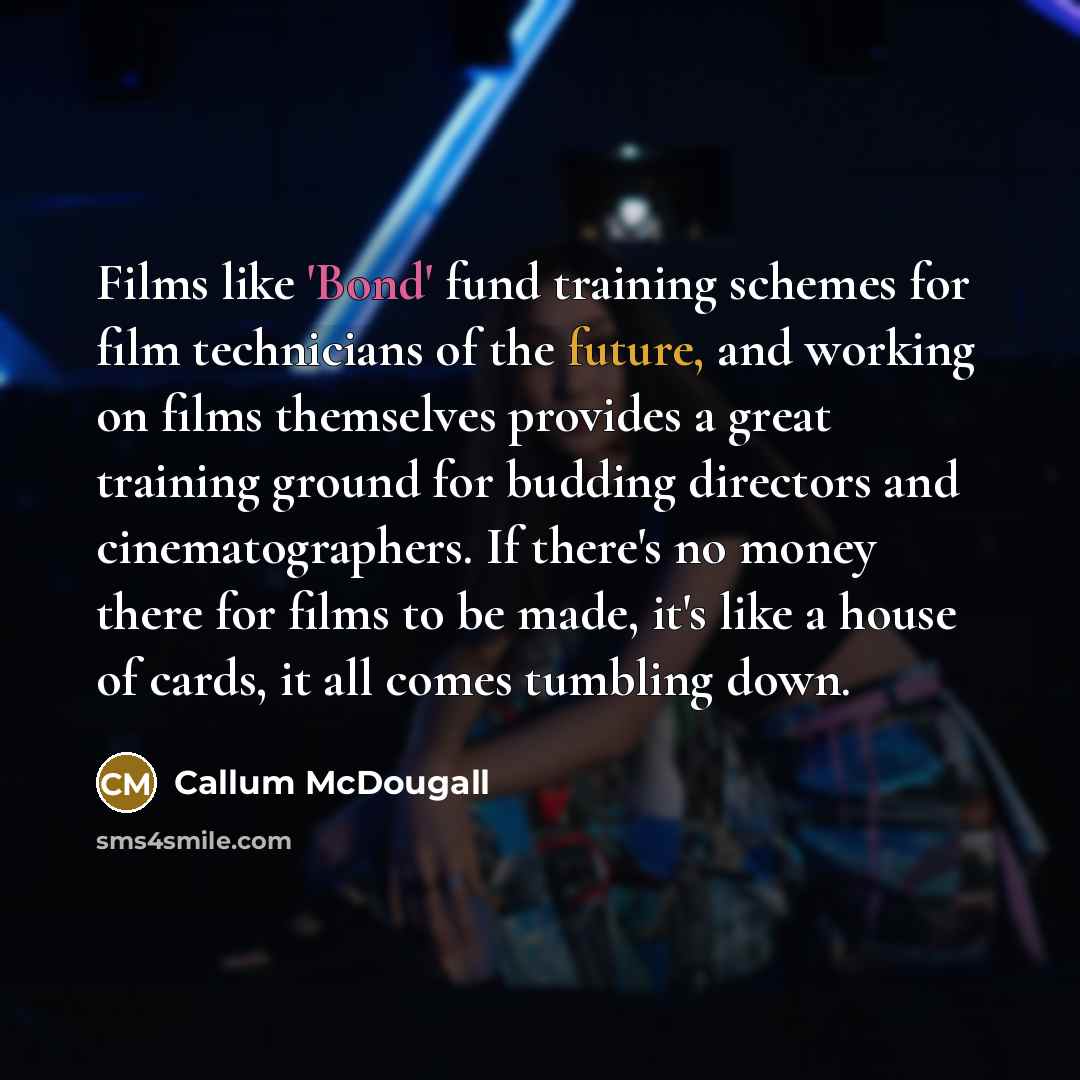 “Films like 'Bond' fund training schemes for film technicians of the future, and working on films themselves provides a great training ground for budding directors and cinematographers. If there's no money there for films to be made, it's like a house of cards, it all comes tumbling down.” quote by Callum McDougall