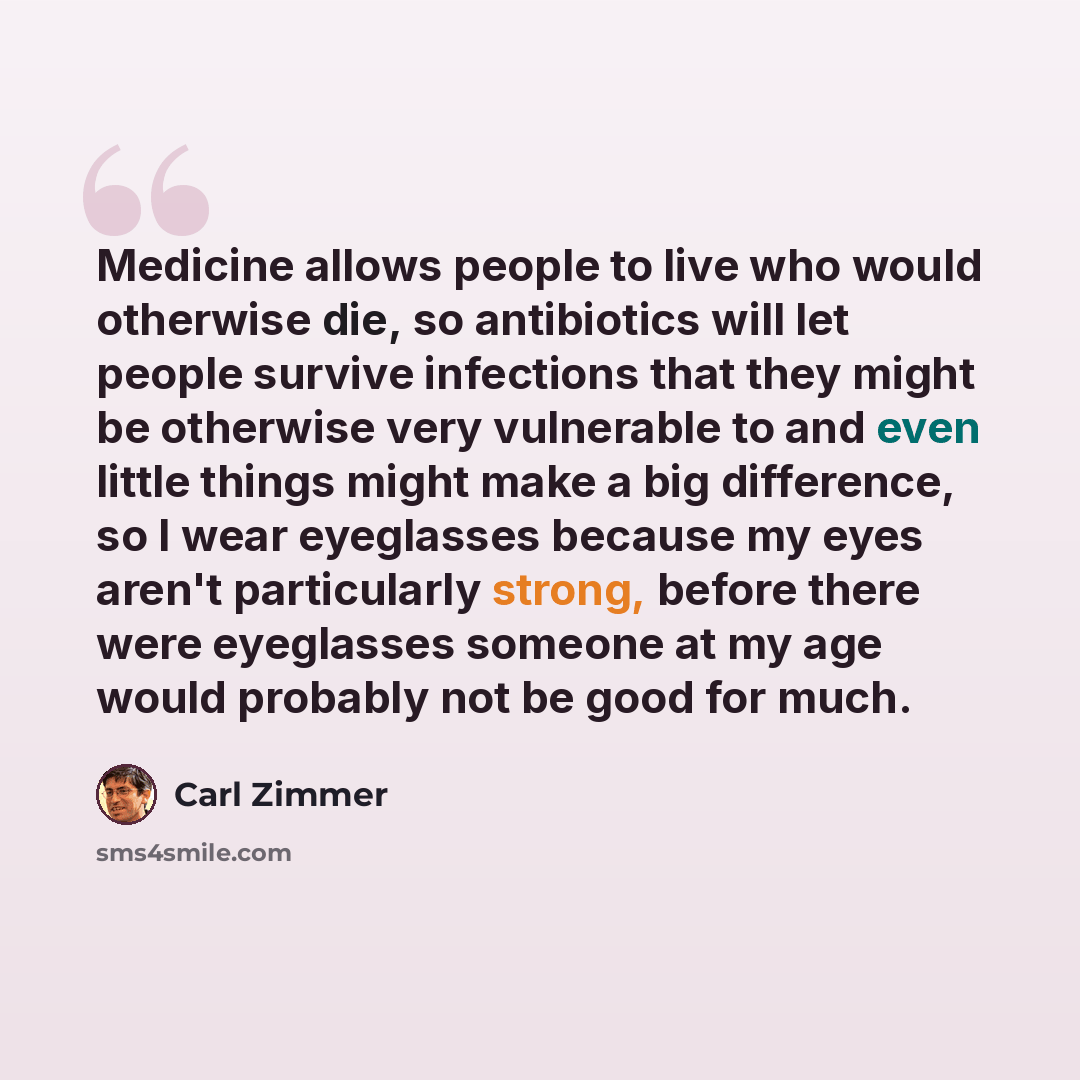 “Medicine allows people to live who would otherwise die, so antibiotics will let people survive infections that they might be otherwise very vulnerable to and even little things might make a big difference, so I wear eyeglasses because my eyes aren't particularly strong, before there were…” quote by Carl Zimmer