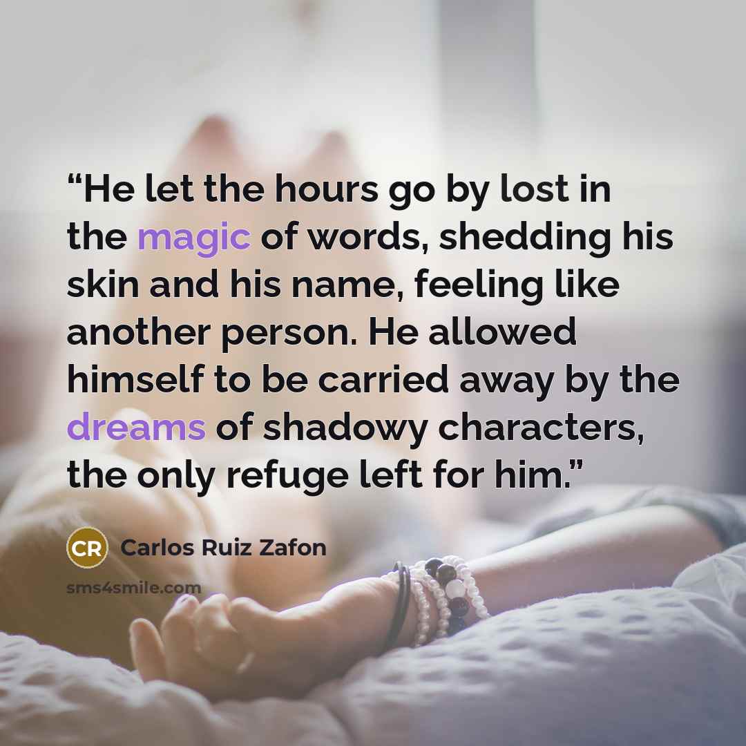“He let the hours go by lost in the magic of words, shedding his skin and his name, feeling like another person. He allowed himself to be carried away by the dreams of shadowy characters, the only refuge left for him.” quote by Carlos Ruiz Zafón