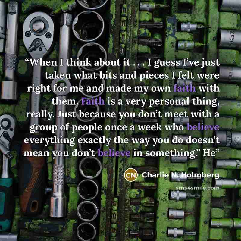 “When I think about it . . . I guess I’ve just taken what bits and pieces I felt were right for me and made my own faith with them. Faith is a very personal thing, really. Just because you don’t meet with a group of people once a week who believe everything exactly the way you do doesn’t mean you…” quote by Charlie N. Holmberg