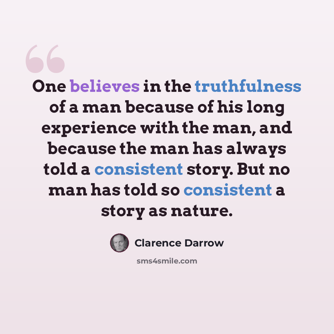 “One believes in the truthfulness of a man because of his long experience with the man, and because the man has always told a consistent story. But no man has told so consistent a story as nature.” quote by Clarence Darrow