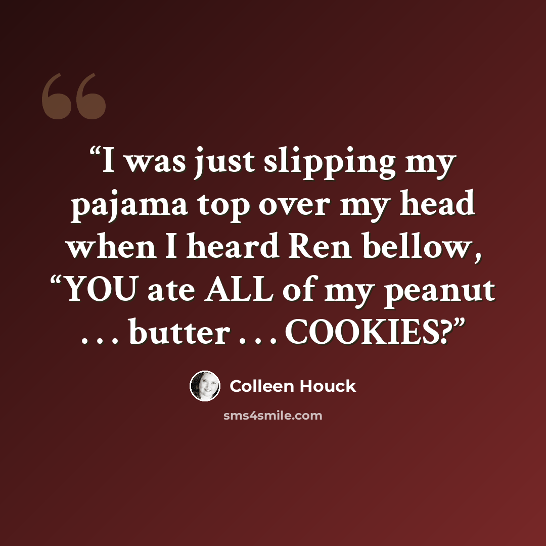 “I was just slipping my pajama top over my head when I heard Ren bellow, “YOU ate ALL of my peanut . . . butter . . . COOKIES?” quote by Colleen Houck