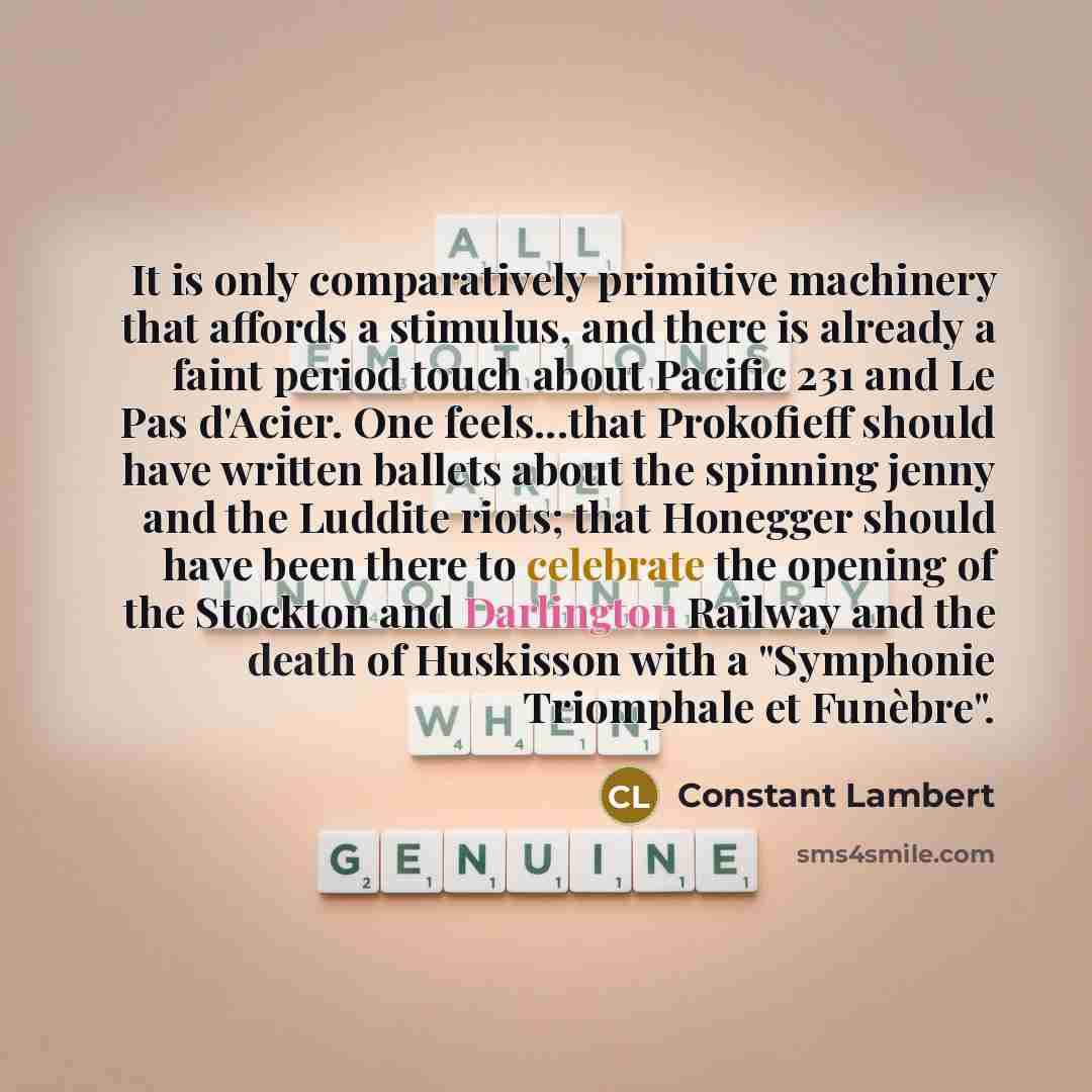 “It is only comparatively primitive machinery that affords a stimulus, and there is already a faint period touch about Pacific 231 and Le Pas d'Acier. One feels...that Prokofieff should have written ballets about the spinning jenny and the Luddite riots; that Honegger should have been there to…” quote by Constant Lambert
