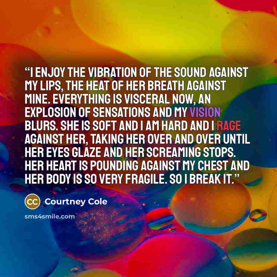 “I enjoy the vibration of the sound against my lips, the heat of her breath against mine. Everything is visceral now, an explosion of sensations and my vision blurs. She is soft and I am hard and I rage against her, taking her over and over until her eyes glaze and her screaming stops. Her heart is…” quote by Courtney Cole