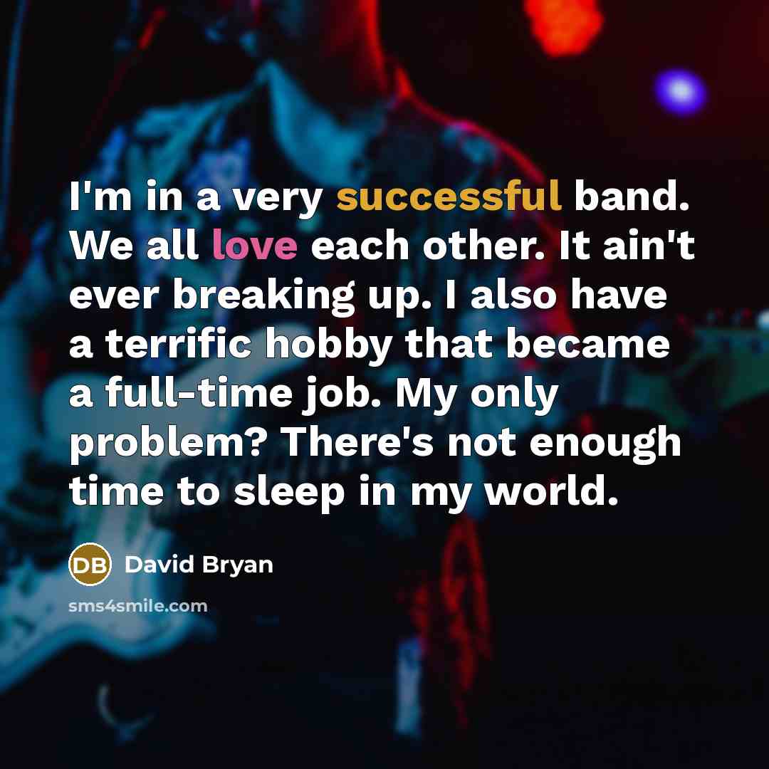 “I'm in a very successful band. We all love each other. It ain't ever breaking up. I also have a terrific hobby that became a full-time job. My only problem? There's not enough time to sleep in my world.” quote by David Bryan
