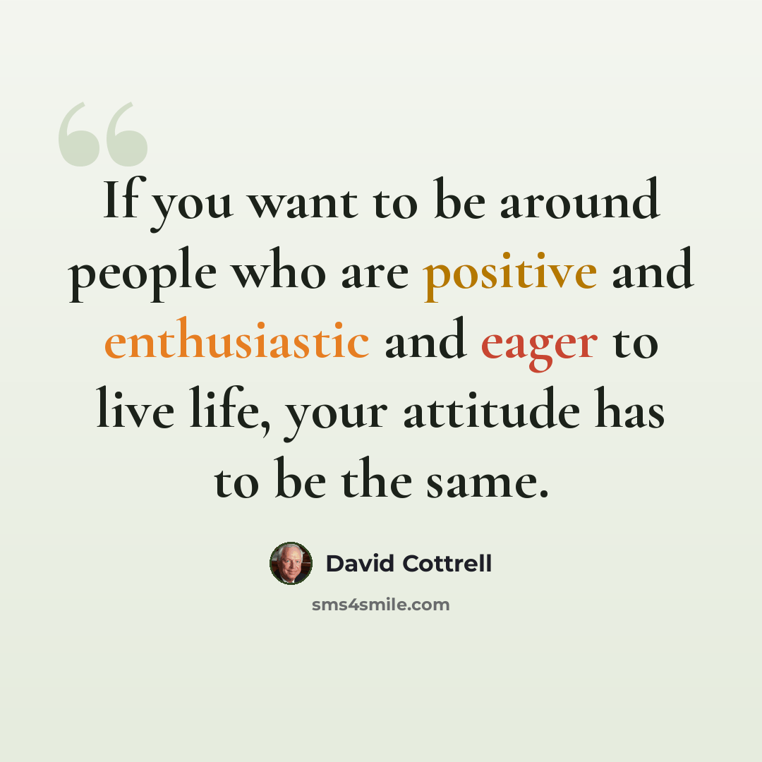 “If you want to be around people who are positive and enthusiastic and eager to live life, your attitude has to be the same.” quote by David Cottrell