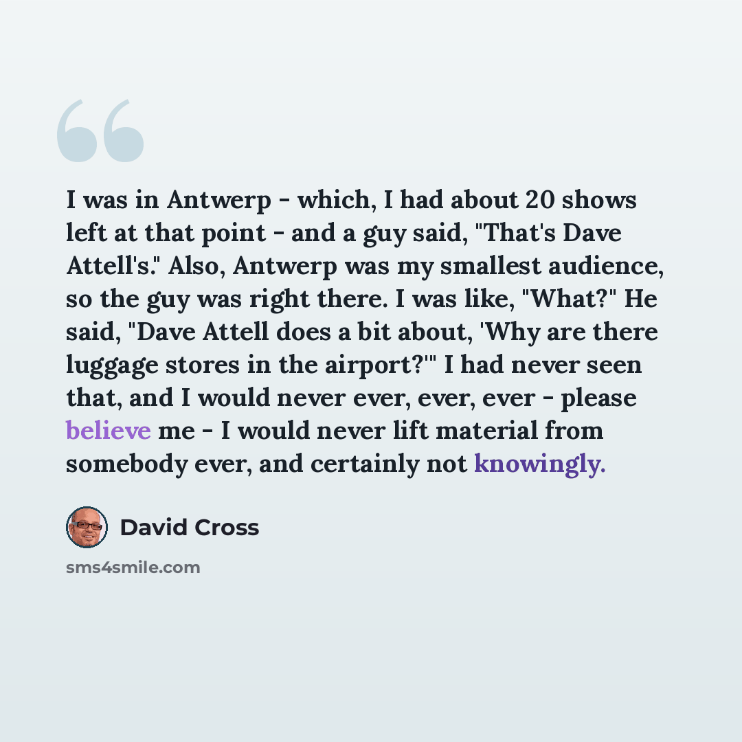“I was in Antwerp - which, I had about 20 shows left at that point - and a guy said, "That's Dave Attell's." Also, Antwerp was my smallest audience, so the guy was right there. I was like, "What?" He said, "Dave Attell does a bit about, 'Why are there luggage stores in the airport?'" I had never…” quote by David Cross