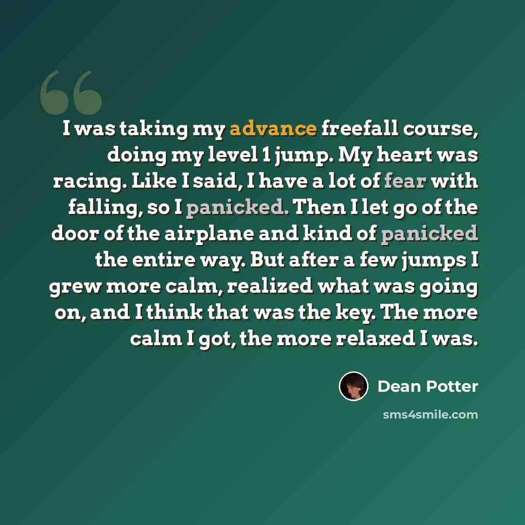 “I was taking my advance freefall course, doing my level 1 jump. My heart was racing. Like I said, I have a lot of fear with falling, so I panicked. Then I let go of the door of the airplane and kind of panicked the entire way. But after a few jumps I grew more calm, realized what was going on, and…” quote by Dean Potter