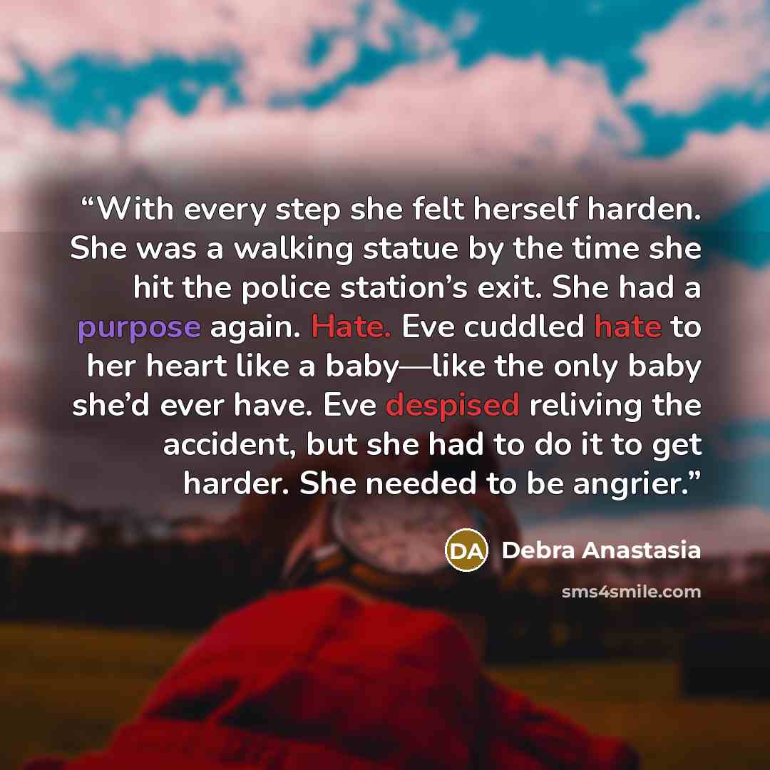 “With every step she felt herself harden. She was a walking statue by the time she hit the police station’s exit. She had a purpose again. Hate. Eve cuddled hate to her heart like a baby—like the only baby she’d ever have. Eve despised reliving the accident, but she had to do it to get harder. She…” quote by Debra Anastasia