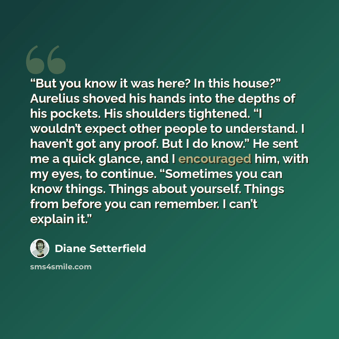 “But you know it was here? In this house?” Aurelius shoved his hands into the depths of his pockets. His shoulders tightened. “I wouldn’t expect other people to understand. I haven’t got any proof. But I do know.” He sent me a quick glance, and I encouraged him, with my eyes, to continue…” quote by Diane Setterfield