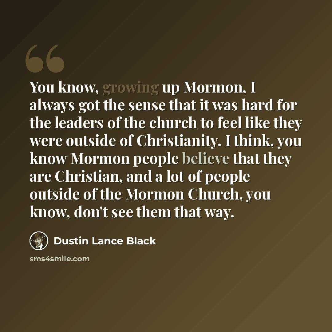 “You know, growing up Mormon, I always got the sense that it was hard for the leaders of the church to feel like they were outside of Christianity. I think, you know Mormon people believe that they are Christian, and a lot of people outside of the Mormon Church, you know, don't see them that way.” quote by Dustin Lance Black
