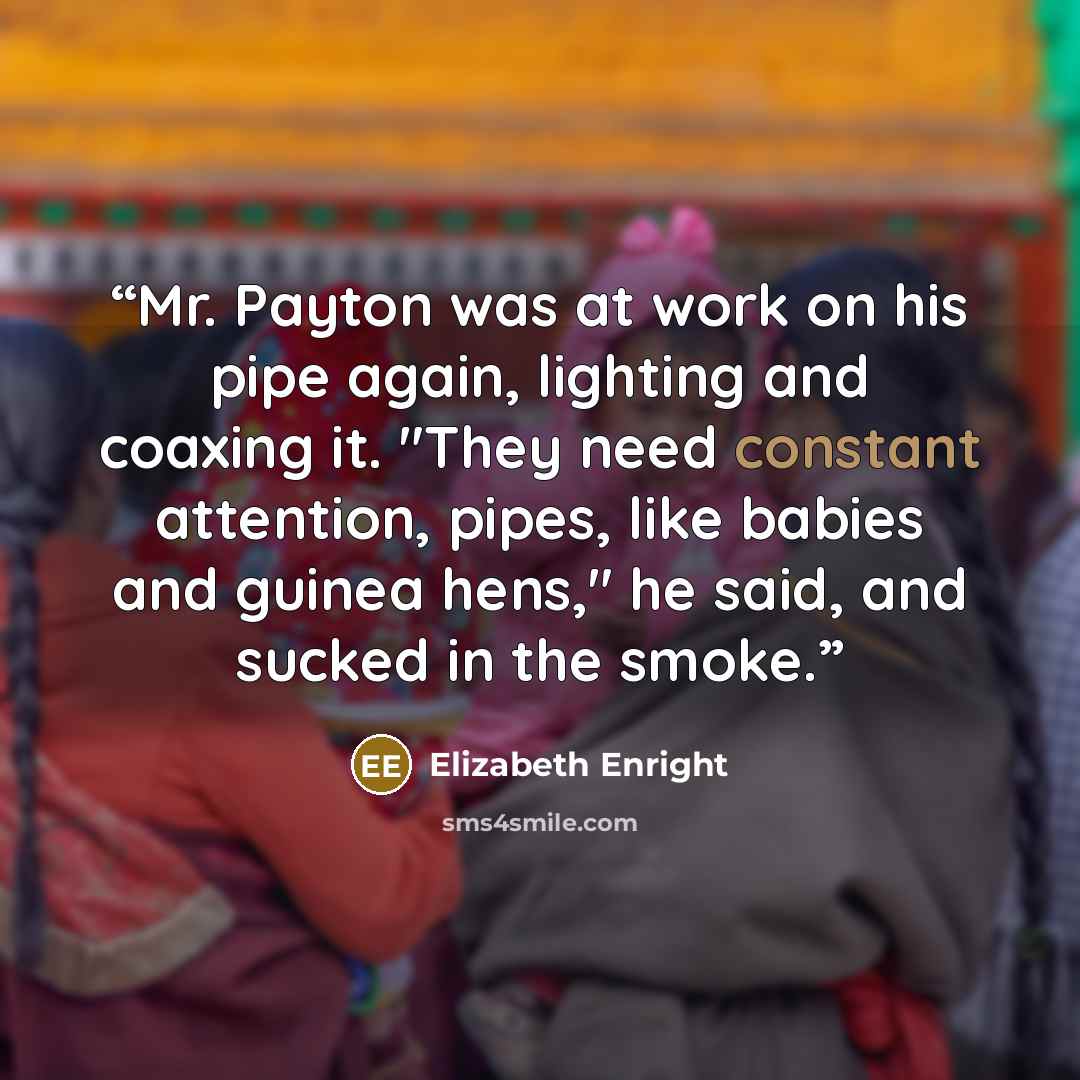 “Mr. Payton was at work on his pipe again, lighting and coaxing it. "They need constant attention, pipes, like babies and guinea hens," he said, and sucked in the smoke.” quote by Elizabeth Enright