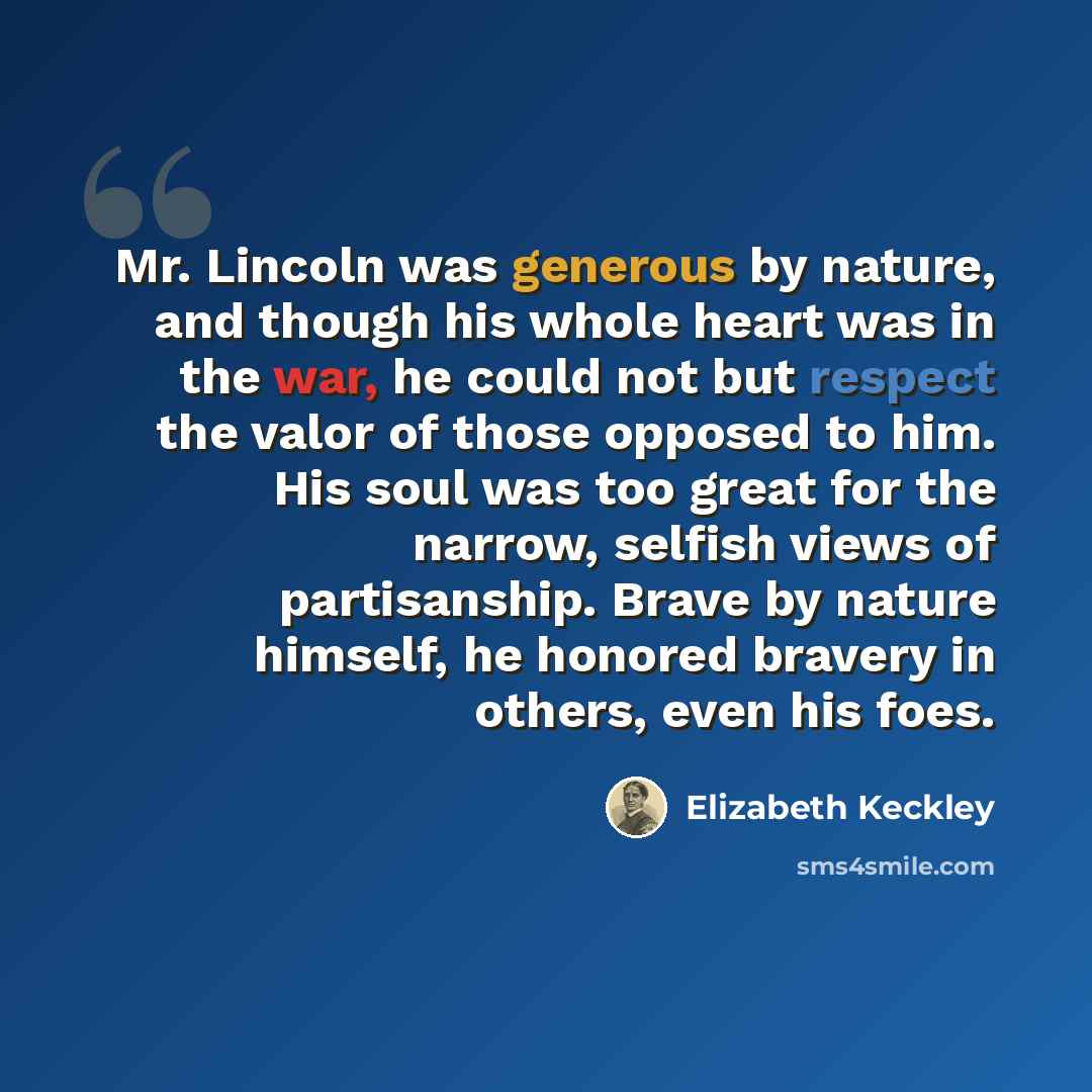 “Mr. Lincoln was generous by nature, and though his whole heart was in the war, he could not but respect the valor of those opposed to him. His soul was too great for the narrow, selfish views of partisanship. Brave by nature himself, he honored bravery in others, even his foes.” quote by Elizabeth Keckley