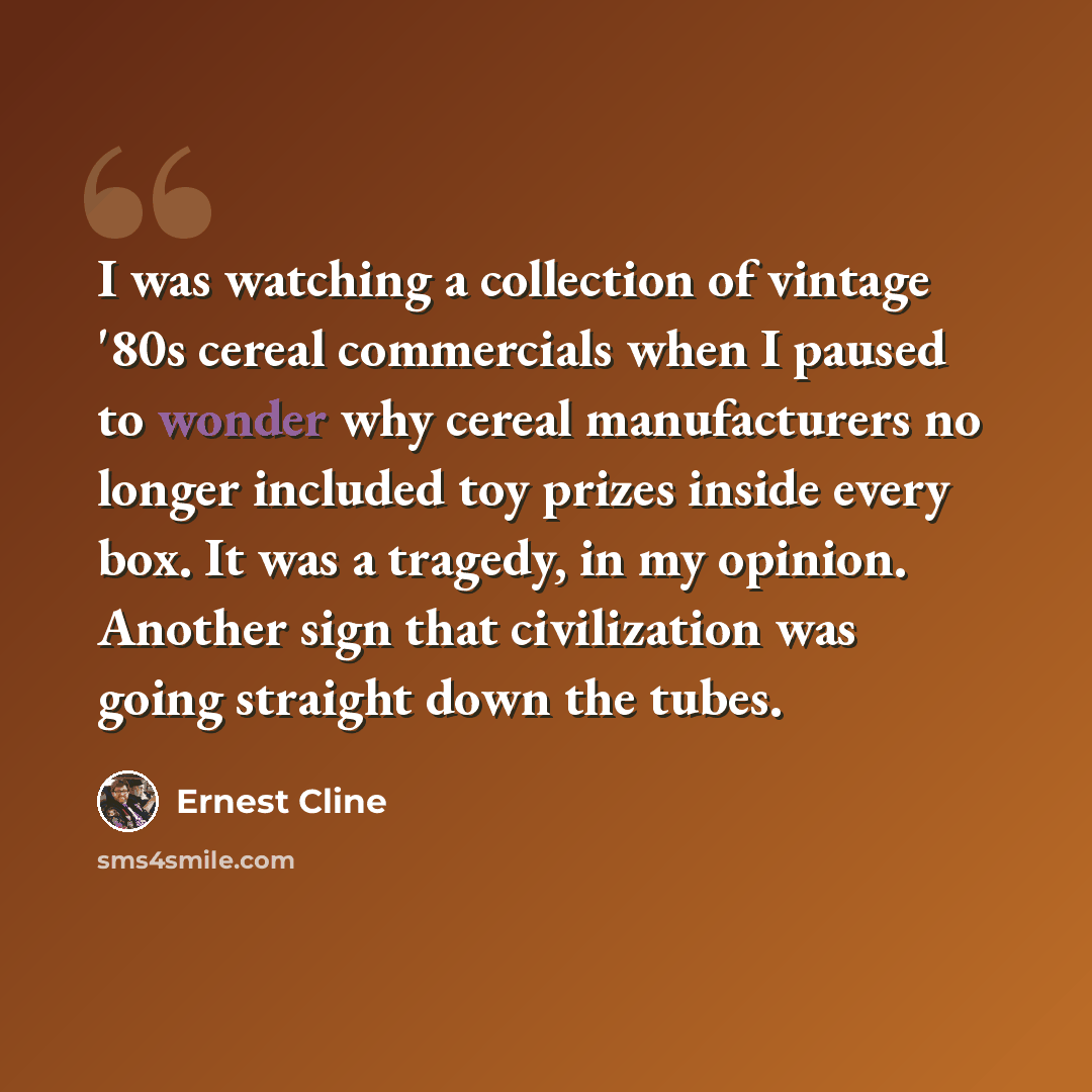 “I was watching a collection of vintage '80s cereal commercials when I paused to wonder why cereal manufacturers no longer included toy prizes inside every box. It was a tragedy, in my opinion. Another sign that civilization was going straight down the tubes.” quote by Ernest Cline