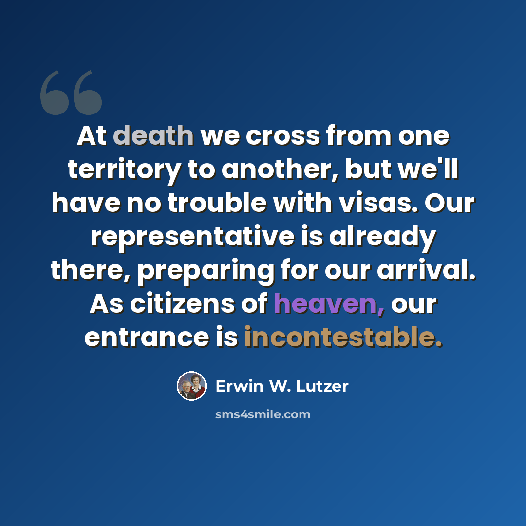 “At death we cross from one territory to another, but we'll have no trouble with visas. Our representative is already there, preparing for our arrival. As citizens of heaven, our entrance is incontestable.” quote by Erwin W. Lutzer