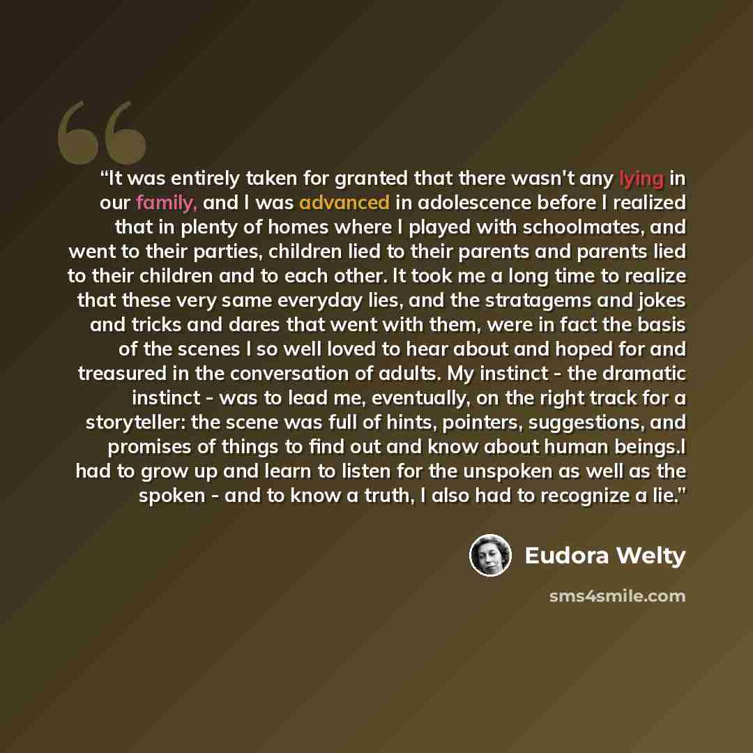 “It was entirely taken for granted that there wasn't any lying in our family, and I was advanced in adolescence before I realized that in plenty of homes where I played with schoolmates, and went to their parties, children lied to their parents and parents lied to their children and to each other…” quote by Eudora Welty