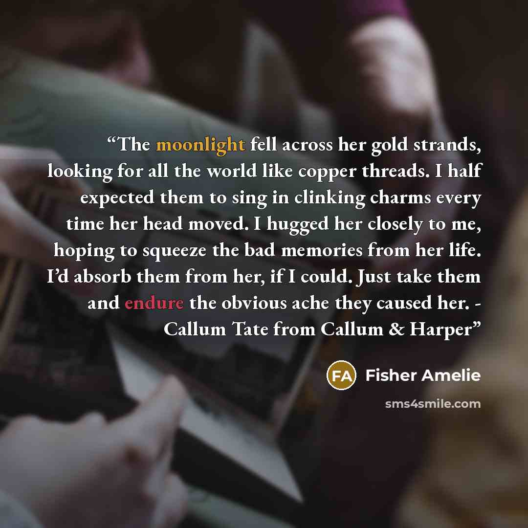 “The moonlight fell across her gold strands, looking for all the world like copper threads. I half expected them to sing in clinking charms every time her head moved. I hugged her closely to me, hoping to squeeze the bad memories from her life. I’d absorb them from her, if I could. Just take them…” quote by Fisher Amelie