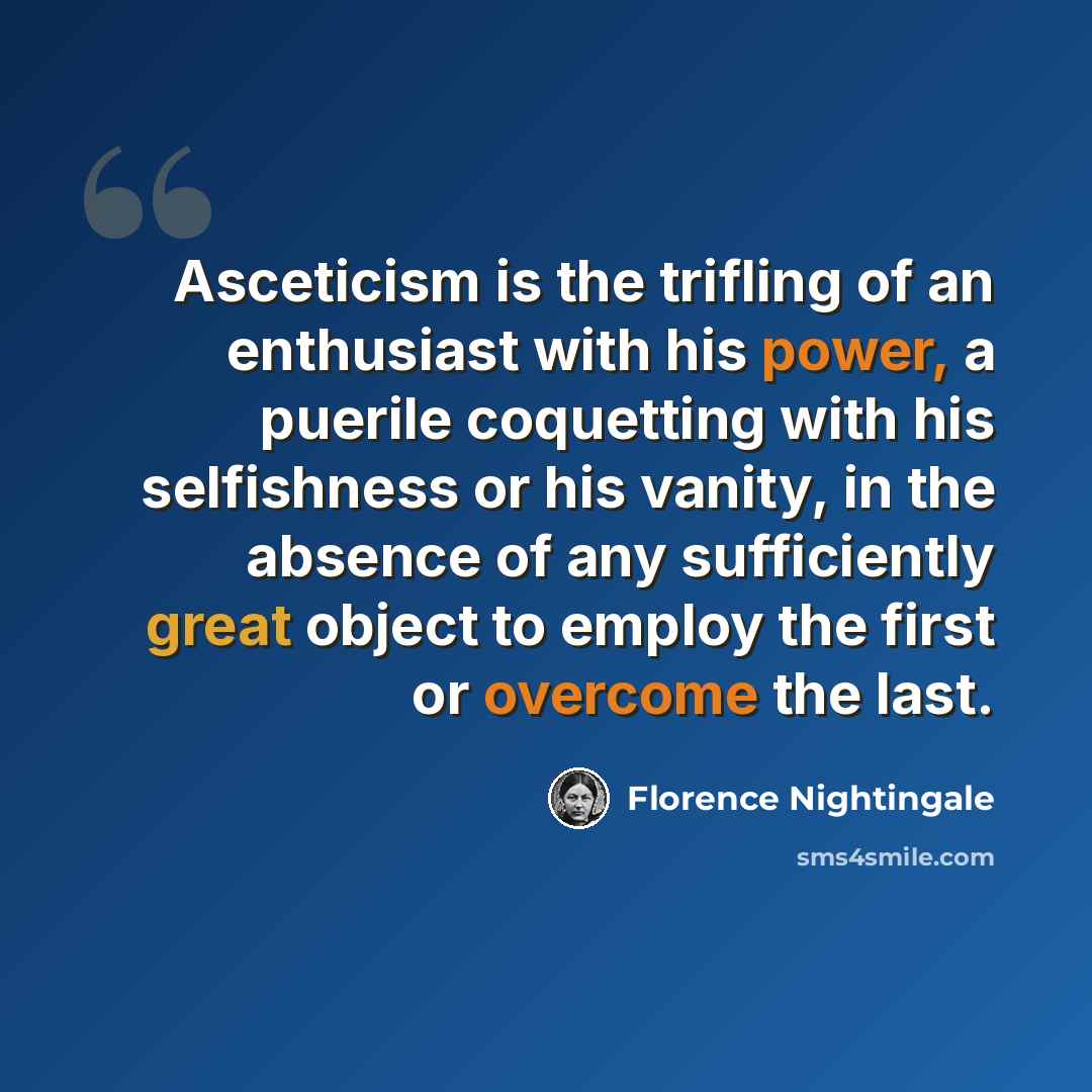 “Asceticism is the trifling of an enthusiast with his power, a puerile coquetting with his selfishness or his vanity, in the absence of any sufficiently great object to employ the first or overcome the last.” quote by Florence Nightingale