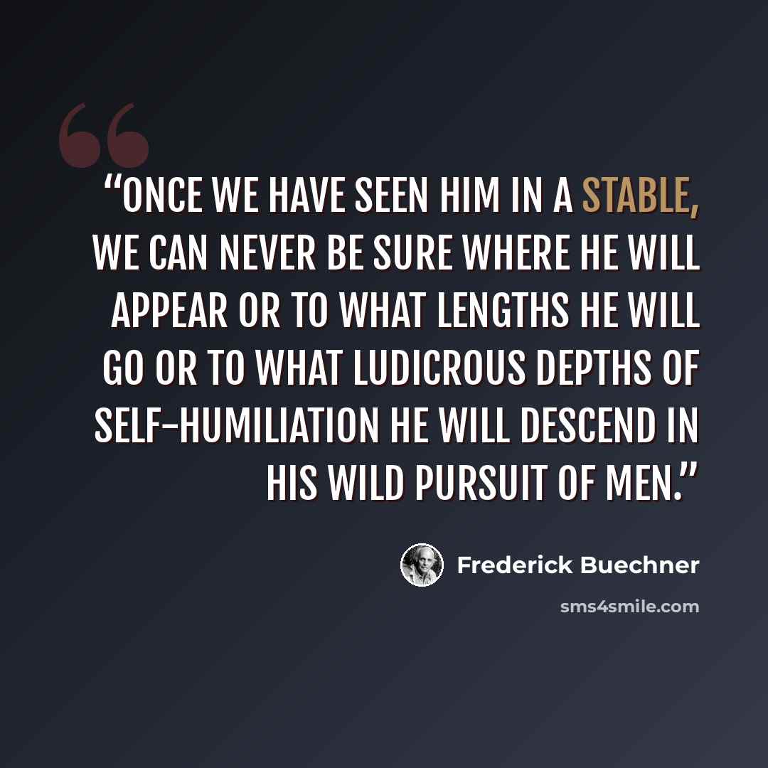 “Once we have seen Him in a stable, we can never be sure where He will appear or to what lengths he will go or to what ludicrous depths of self-humiliation He will descend in His wild pursuit of men.” quote by Frederick Buechner