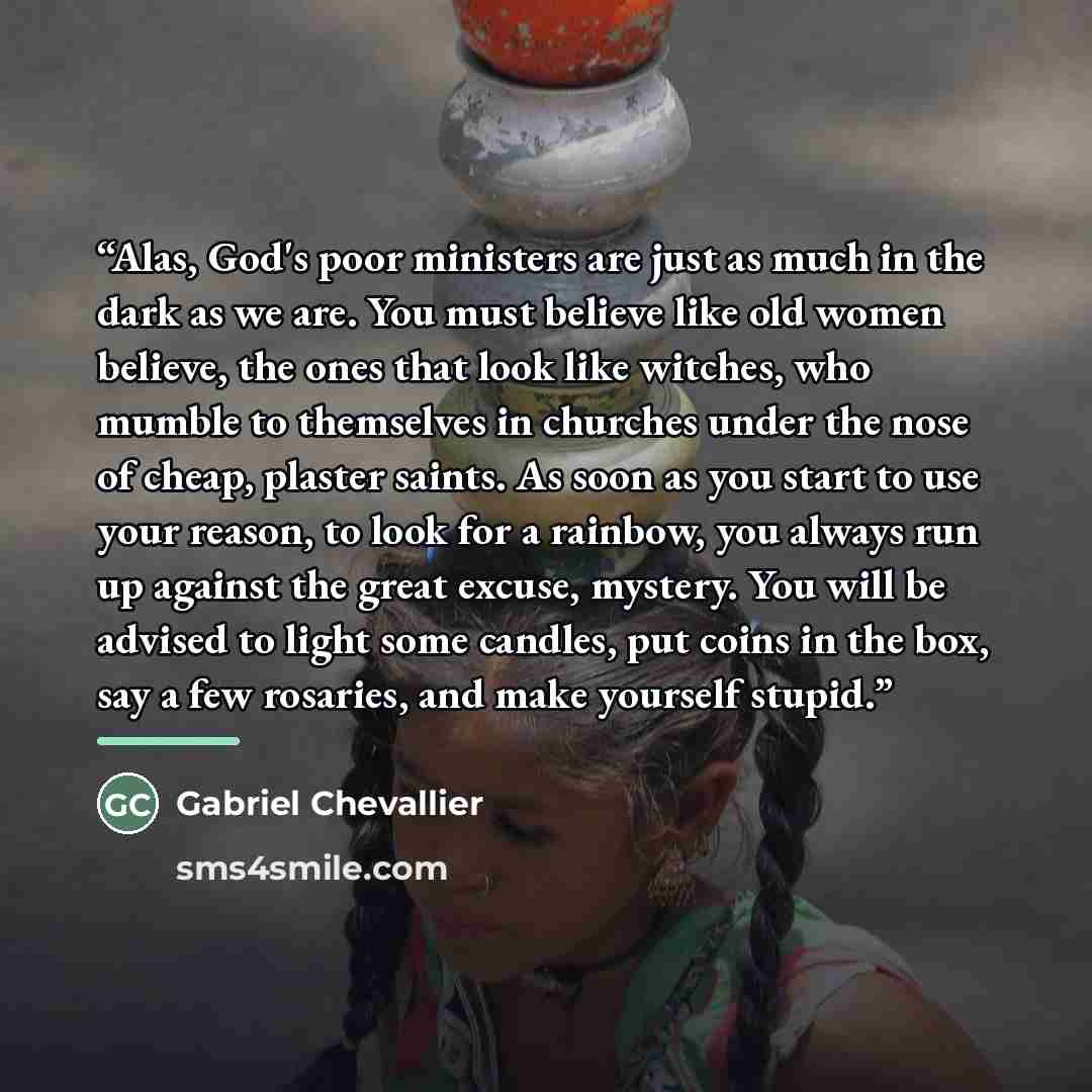 “Alas, God's poor ministers are just as much in the dark as we are. You must believe like old women believe, the ones that look like witches, who mumble to themselves in churches under the nose of cheap, plaster saints. As soon as you start to use your reason, to look for a rainbow, you always run…” quote by Gabriel Chevallier