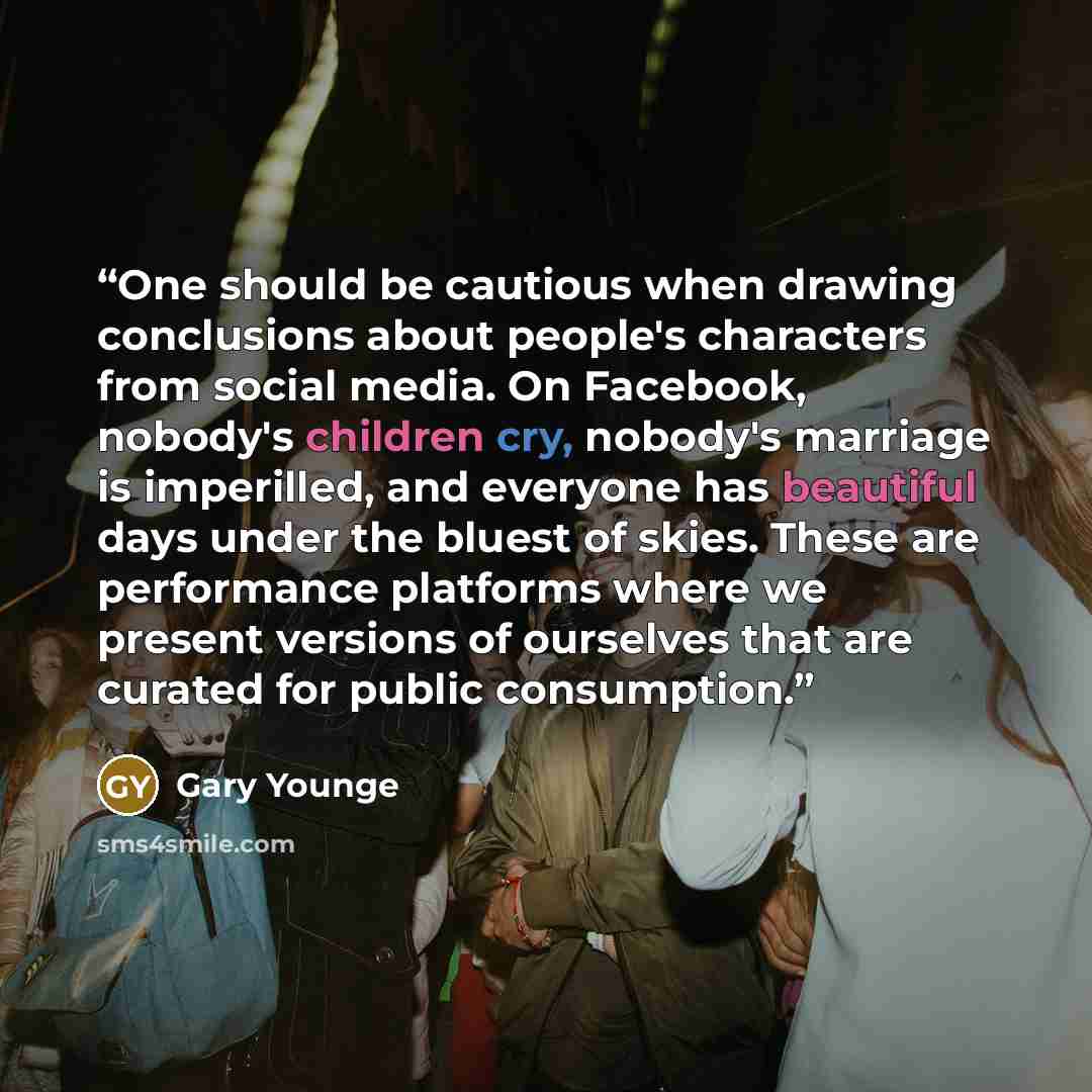 “One should be cautious when drawing conclusions about people's characters from social media. On Facebook, nobody's children cry, nobody's marriage is imperilled, and everyone has beautiful days under the bluest of skies. These are performance platforms where we present versions of ourselves that…” quote by Gary Younge