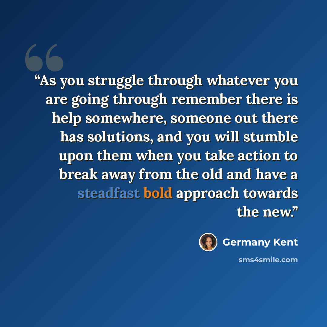 “As you struggle through whatever you are going through remember there is help somewhere, someone out there has solutions, and you will stumble upon them when you take action to break away from the old and have a steadfast bold approach towards the new.” quote by Germany Kent