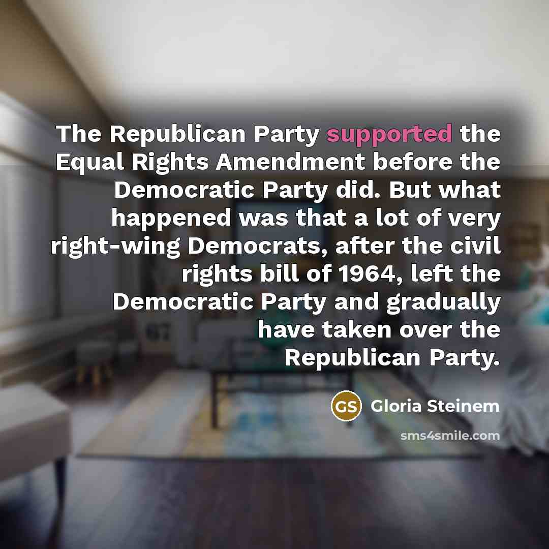 “The Republican Party supported the Equal Rights Amendment before the Democratic Party did. But what happened was that a lot of very right-wing Democrats, after the civil rights bill of 1964, left the Democratic Party and gradually have taken over the Republican Party.” quote by Gloria Steinem