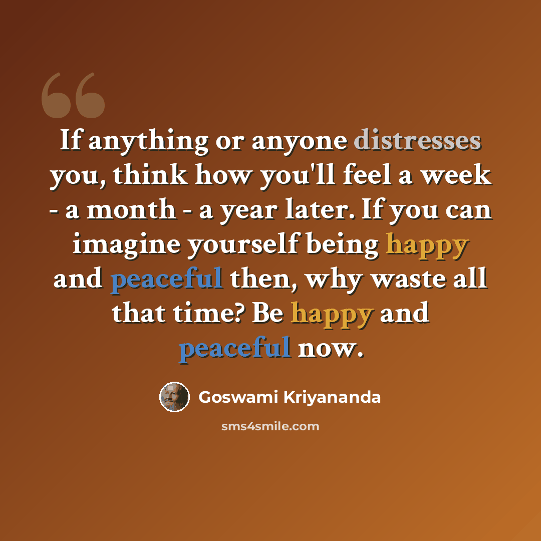 “If anything or anyone distresses you, think how you'll feel a week - a month - a year later. If you can imagine yourself being happy and peaceful then, why waste all that time? Be happy and peaceful now.” quote by Goswami Kriyananda