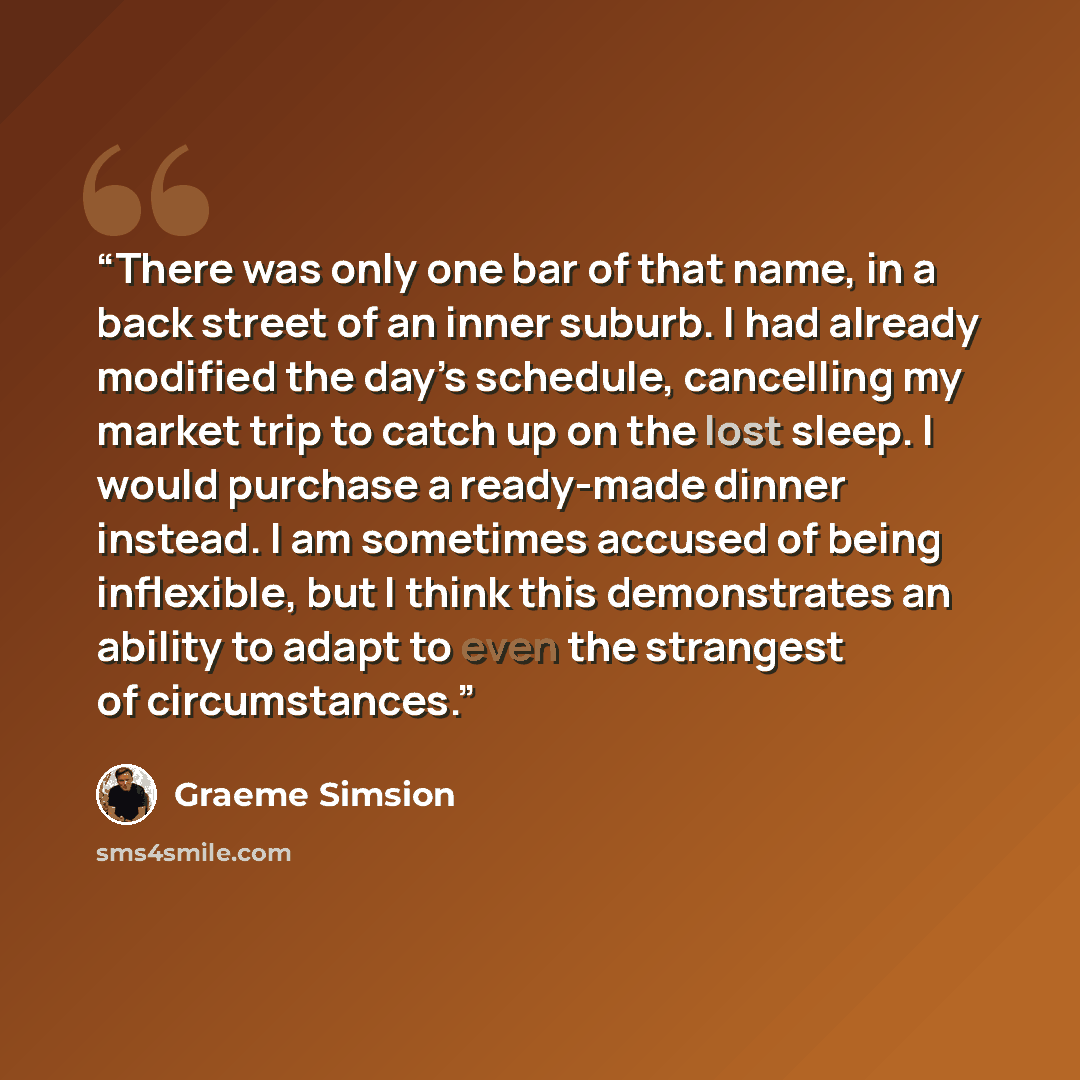 “There was only one bar of that name, in a back street of an inner suburb. I had already modified the day’s schedule, cancelling my market trip to catch up on the lost sleep. I would purchase a ready-made dinner instead. I am sometimes accused of being inflexible, but I think this demonstrates an…” quote by Graeme Simsion