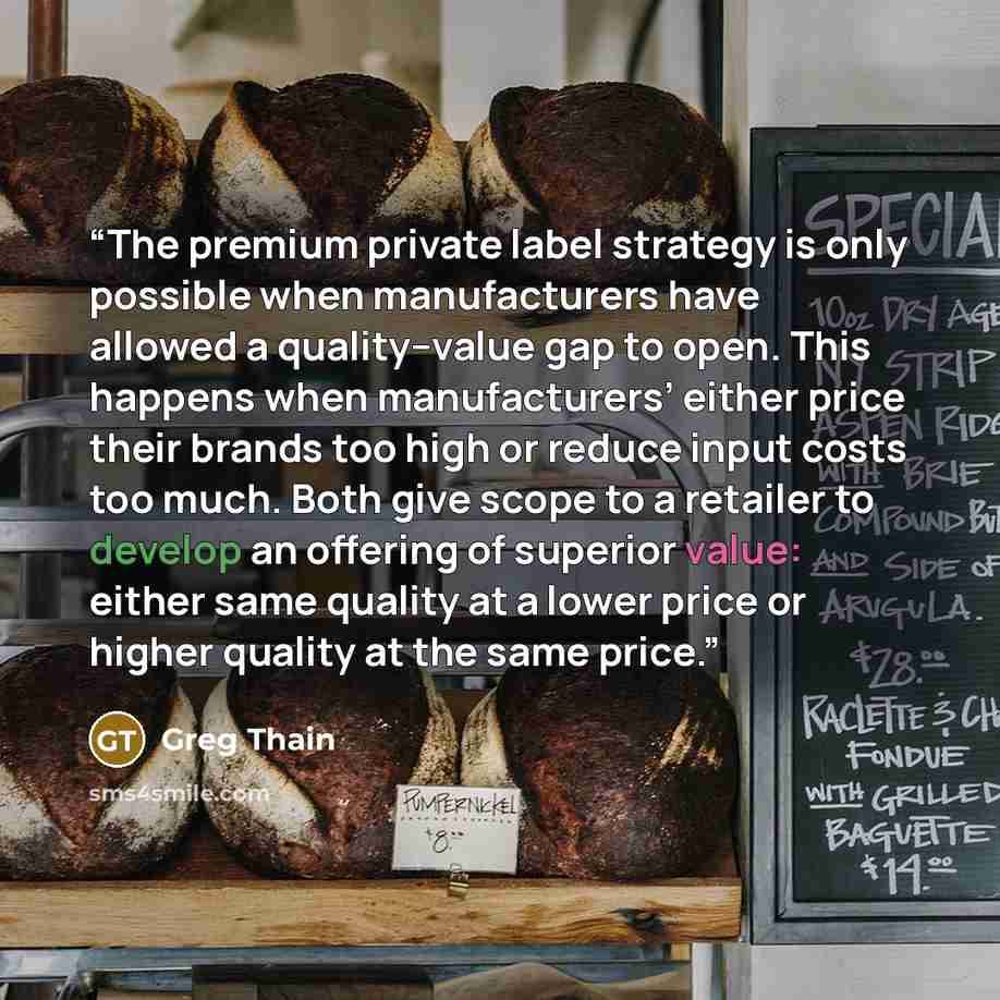 “The premium private label strategy is only possible when manufacturers have allowed a quality–value gap to open. This happens when manufacturers’ either price their brands too high or reduce input costs too much. Both give scope to a retailer to develop an offering of superior value: either same…” quote by Greg Thain