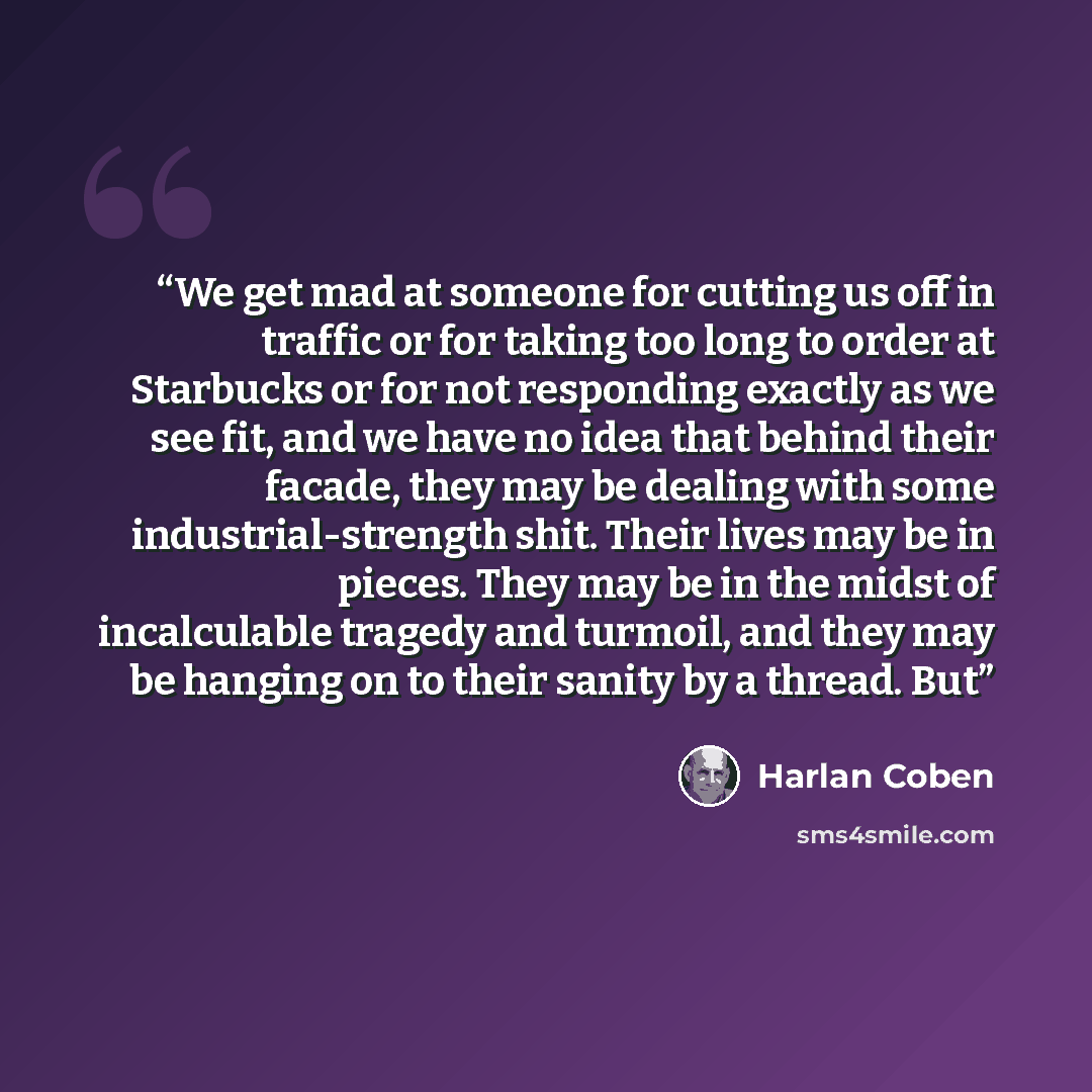 “We get mad at someone for cutting us off in traffic or for taking too long to order at Starbucks or for not responding exactly as we see fit, and we have no idea that behind their facade, they may be dealing with some industrial-strength shit. Their lives may be in pieces. They may be in the midst…” quote by Harlan Coben