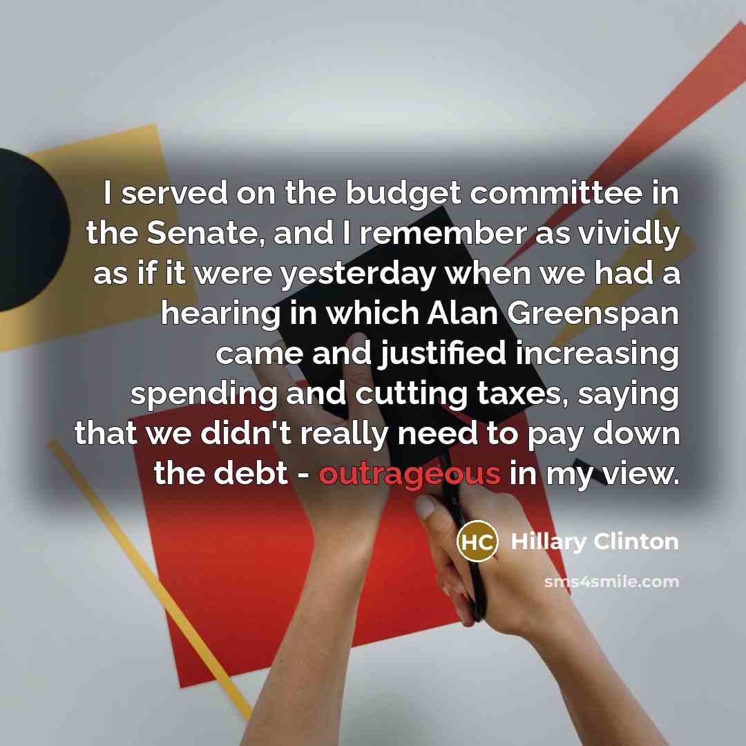 “I served on the budget committee in the Senate, and I remember as vividly as if it were yesterday when we had a hearing in which Alan Greenspan came and justified increasing spending and cutting taxes, saying that we didn't really need to pay down the debt - outrageous in my view.” quote by Hillary Clinton