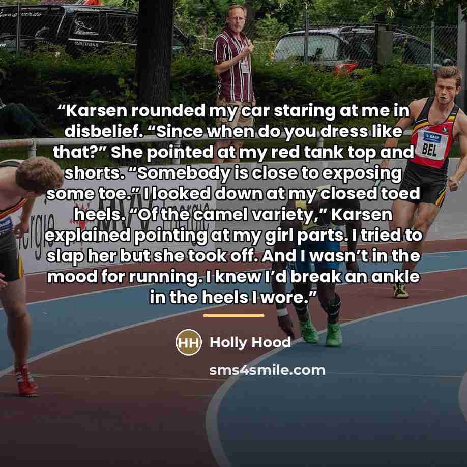 “Karsen rounded my car staring at me in disbelief. “Since when do you dress like that?” She pointed at my red tank top and shorts. “Somebody is close to exposing some toe.” I looked down at my closed toed heels. “Of the camel variety,” Karsen explained pointing at my girl parts. I tried to slap her…” quote by Holly Hood