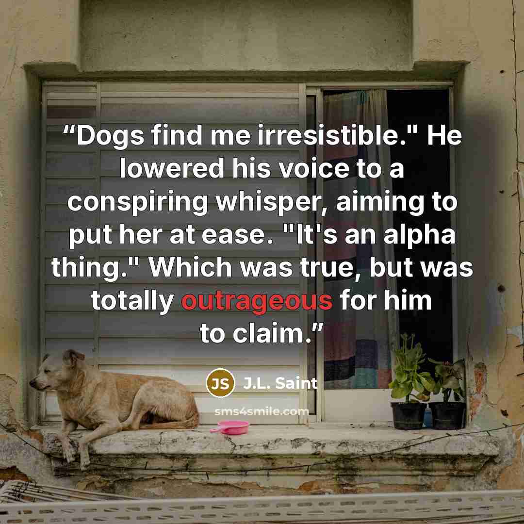 “Dogs find me irresistible." He lowered his voice to a conspiring whisper, aiming to put her at ease. "It's an alpha thing." Which was true, but was totally outrageous for him to claim.” quote by J.L. Saint