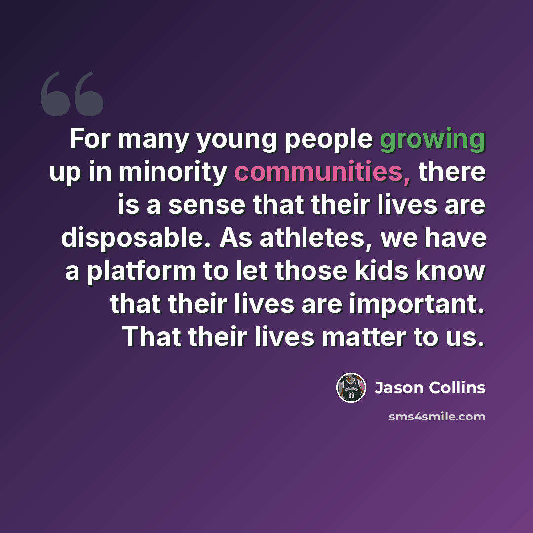 “For many young people growing up in minority communities, there is a sense that their lives are disposable. As athletes, we have a platform to let those kids know that their lives are important. That their lives matter to us.” quote by Jason Collins