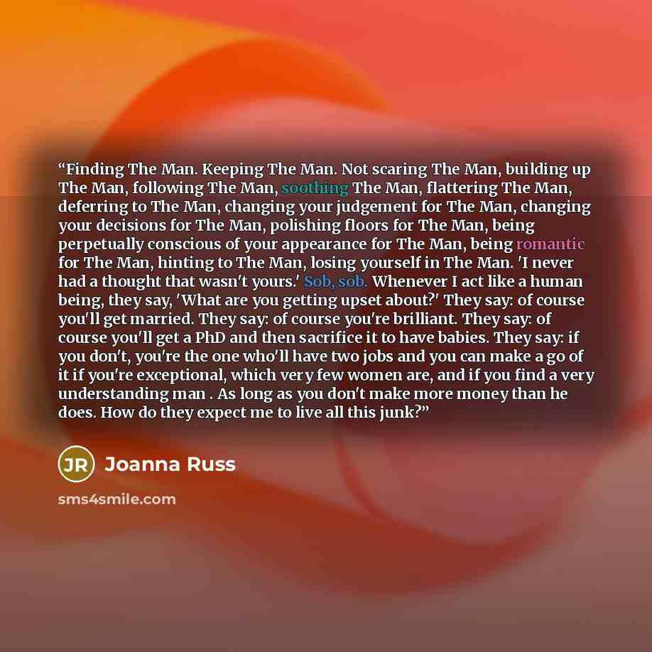 “Finding The Man. Keeping The Man. Not scaring The Man, building up The Man, following The Man, soothing The Man, flattering The Man, deferring to The Man, changing your judgement for The Man, changing your decisions for The Man, polishing floors for The Man, being perpetually conscious of your…” quote by Joanna Russ